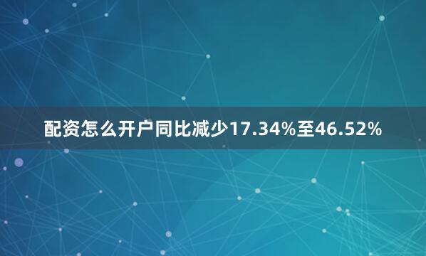 配资怎么开户同比减少17.34%至46.52%