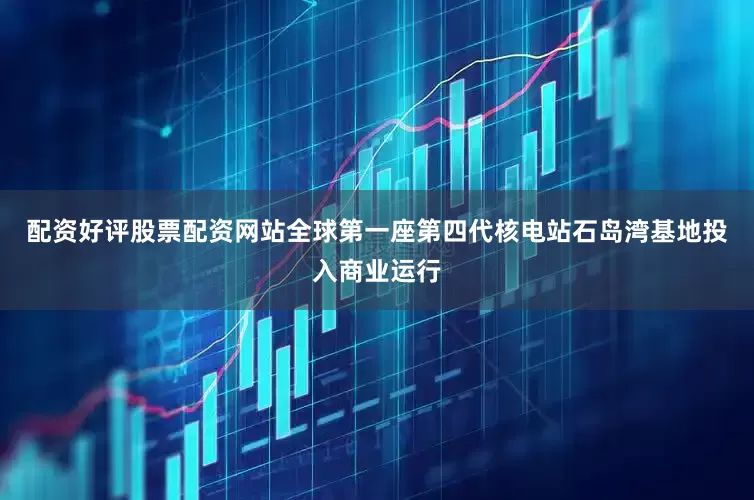 配资好评股票配资网站全球第一座第四代核电站石岛湾基地投入商业运行