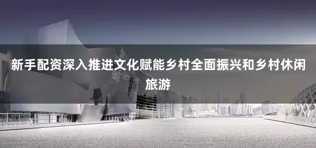 新手配资深入推进文化赋能乡村全面振兴和乡村休闲旅游