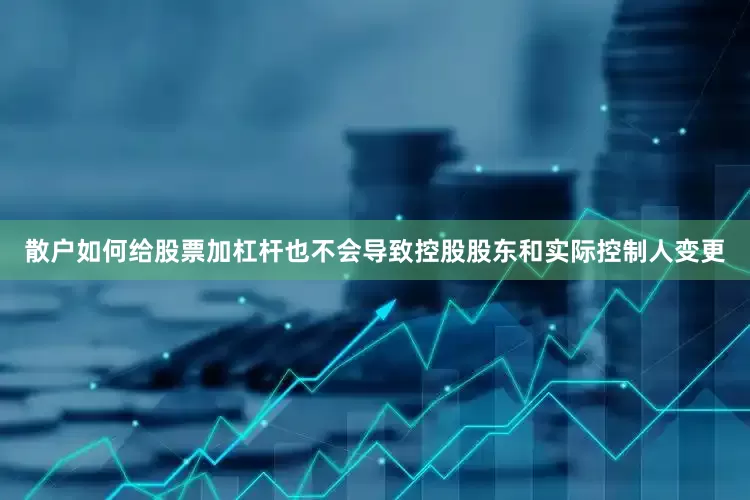 散户如何给股票加杠杆也不会导致控股股东和实际控制人变更