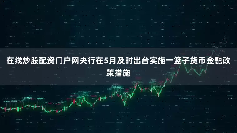 在线炒股配资门户网央行在5月及时出台实施一篮子货币金融政策措施