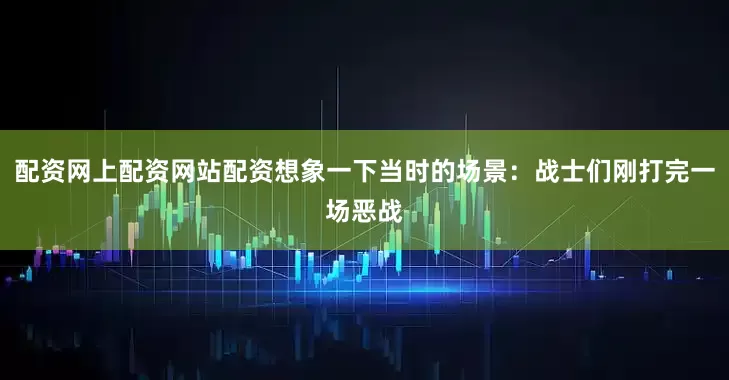 配资网上配资网站配资想象一下当时的场景:战士们刚打完一场恶战