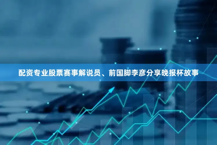 配资专业股票赛事解说员、前国脚李彦分享晚报杯故事